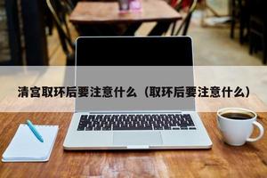 晋江清宫取环后要注意什么(清宫取环需要注意什么)